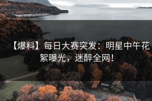 【爆料】每日大赛突发：明星中午花絮曝光，迷醉全网！
