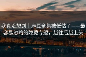 我真没想到｜麻豆全集被低估了——最容易忽略的隐藏专题，越往后越上头