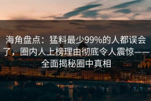 海角盘点：猛料最少99%的人都误会了，圈内人上榜理由彻底令人震惊——全面揭秘圈中真相