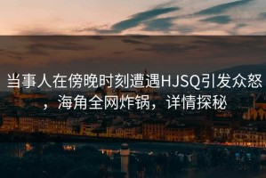 当事人在傍晚时刻遭遇HJSQ引发众怒，海角全网炸锅，详情探秘