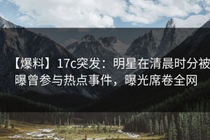 【爆料】17c突发：明星在清晨时分被曝曾参与热点事件，曝光席卷全网