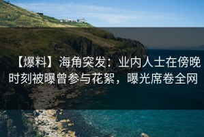 【爆料】海角突发：业内人士在傍晚时刻被曝曾参与花絮，曝光席卷全网
