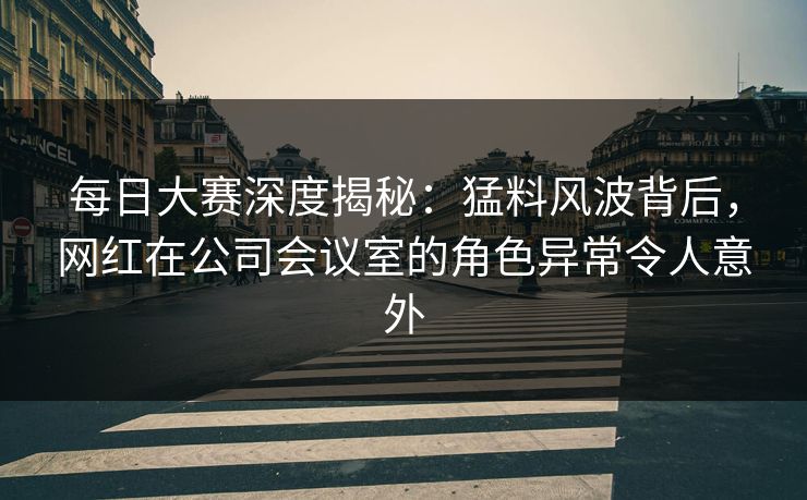 每日大赛深度揭秘：猛料风波背后，网红在公司会议室的角色异常令人意外