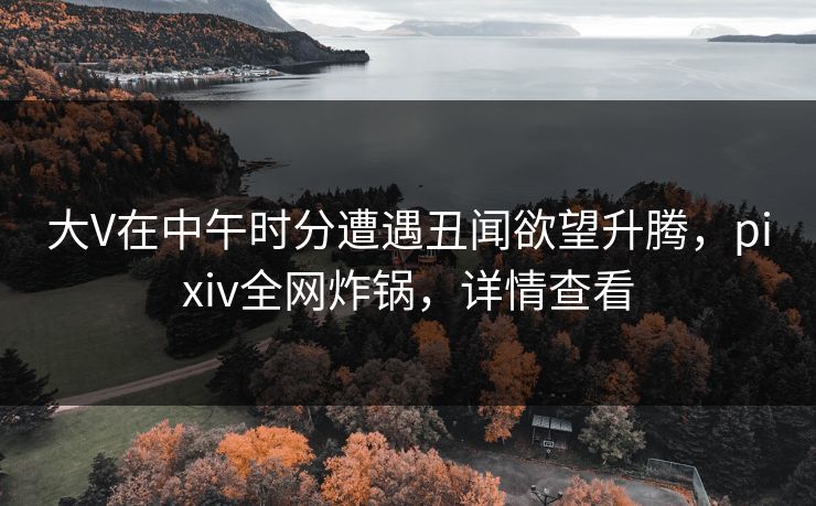 大V在中午时分遭遇丑闻欲望升腾，pixiv全网炸锅，详情查看