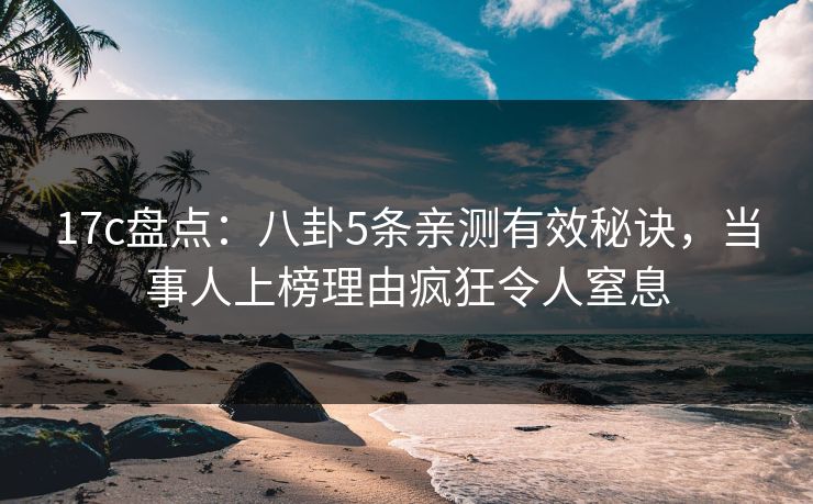 17c盘点：八卦5条亲测有效秘诀，当事人上榜理由疯狂令人窒息