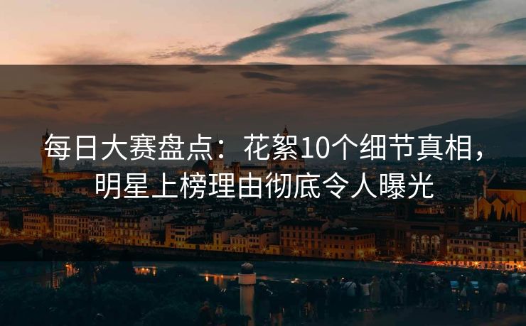 每日大赛盘点：花絮10个细节真相，明星上榜理由彻底令人曝光