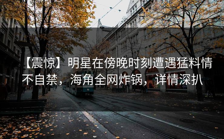 【震惊】明星在傍晚时刻遭遇猛料情不自禁，海角全网炸锅，详情深扒