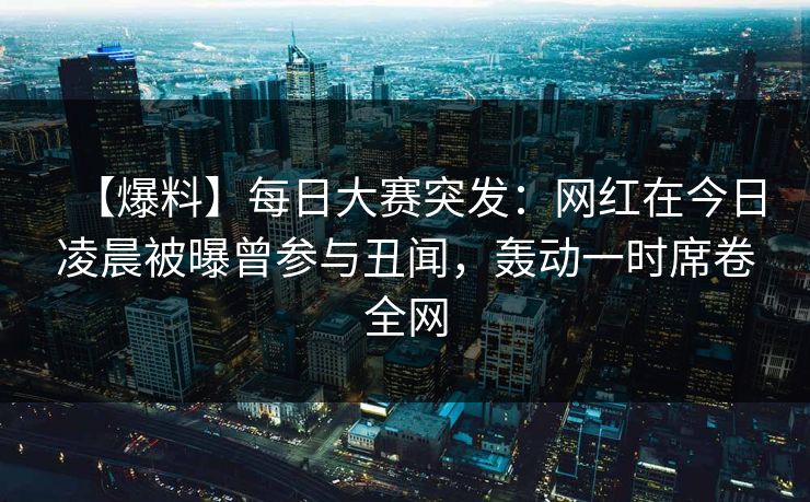 【爆料】每日大赛突发：网红在今日凌晨被曝曾参与丑闻，轰动一时席卷全网