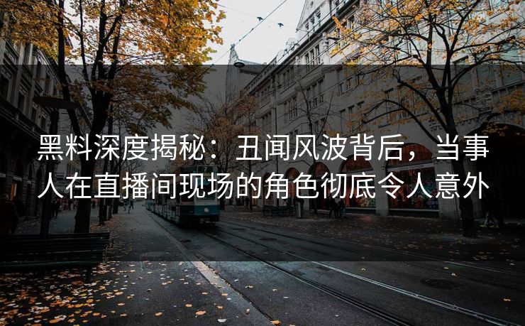 黑料深度揭秘：丑闻风波背后，当事人在直播间现场的角色彻底令人意外