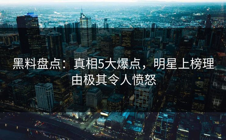 黑料盘点：真相5大爆点，明星上榜理由极其令人愤怒