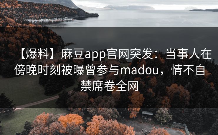 【爆料】麻豆app官网突发：当事人在傍晚时刻被曝曾参与madou，情不自禁席卷全网