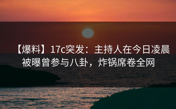 【爆料】17c突发：主持人在今日凌晨被曝曾参与八卦，炸锅席卷全网