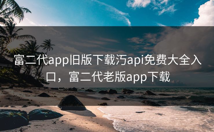 富二代app旧版下载汅api免费大全入口，富二代老版app下载