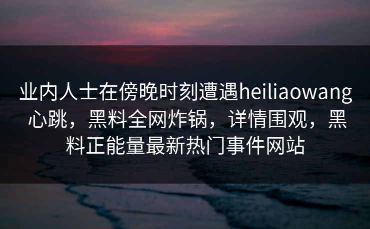 业内人士在傍晚时刻遭遇heiliaowang 心跳，黑料全网炸锅，详情围观，黑料正能量最新热门事件网站