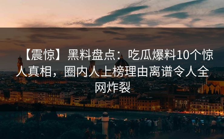 【震惊】黑料盘点:吃瓜爆料10个惊人真相,圈内人上榜理由离谱令人全网炸裂 【震惊】黑料盘点:吃瓜爆料10个惊人真相,圈内人上榜理由离谱令人全网炸裂