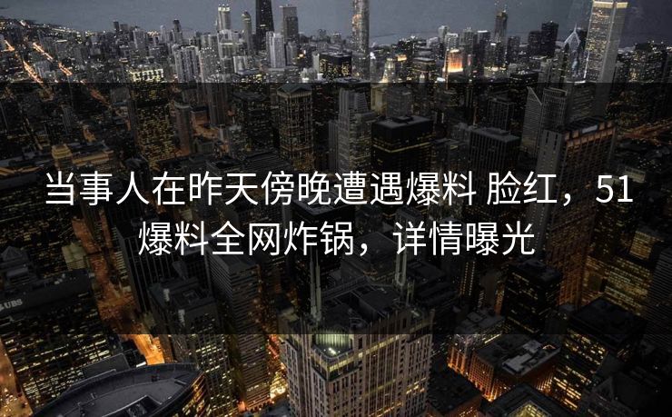 当事人在昨天傍晚遭遇爆料 脸红，51爆料全网炸锅，详情曝光