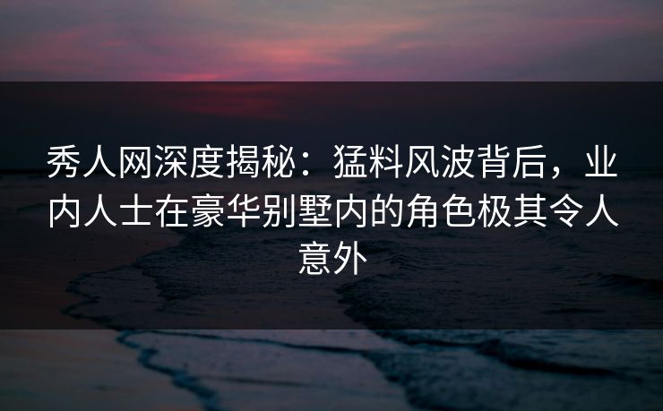 秀人网深度揭秘：猛料风波背后，业内人士在豪华别墅内的角色极其令人意外