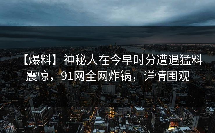 【爆料】神秘人在今早时分遭遇猛料 震惊，91网全网炸锅，详情围观