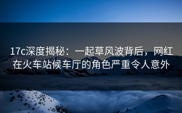 17c深度揭秘：一起草风波背后，网红在火车站候车厅的角色严重令人意外