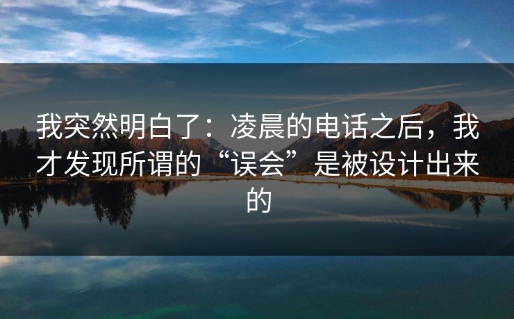 我突然明白了:凌晨的电话之后,我才发现所谓的“误会”是被设计出来的 我突然明白了:凌晨的电话之后,我才发现所谓的“误会”是被设计出来的