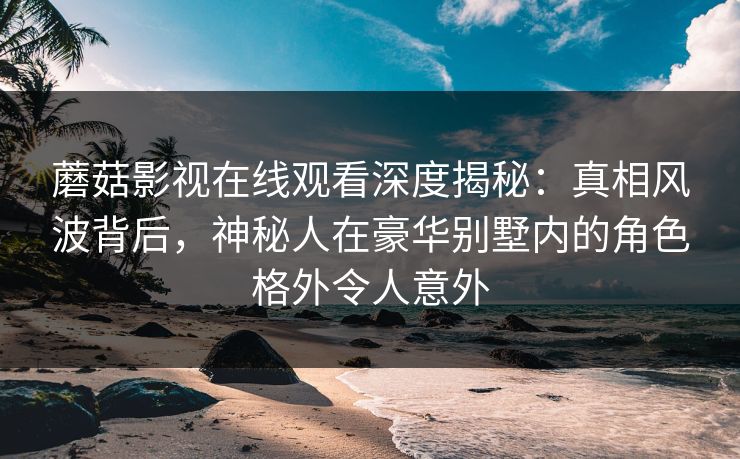 蘑菇影视在线观看深度揭秘:真相风波背后,神秘人在豪华别墅内的角色格外令人意外 蘑菇影视在线观看深度揭秘:真相风波背后,神秘人在豪华别墅内的角色格外令人意外