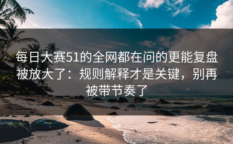 每日大赛51的全网都在问的更能复盘被放大了：规则解释才是关键，别再被带节奏了