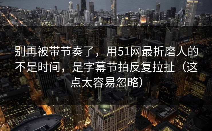 别再被带节奏了，用51网最折磨人的不是时间，是字幕节拍反复拉扯（这点太容易忽略）