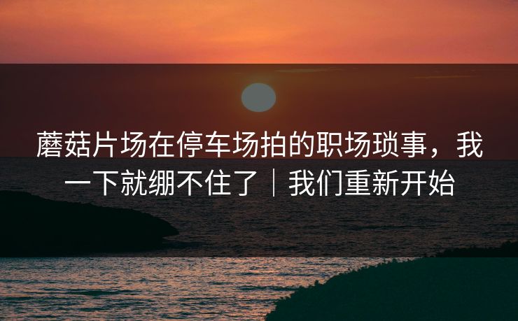 蘑菇片场在停车场拍的职场琐事，我一下就绷不住了｜我们重新开始