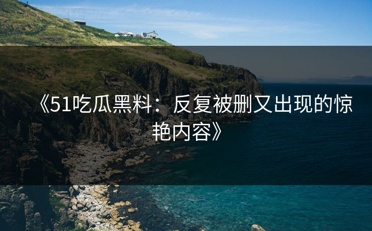 《51吃瓜黑料：反复被删又出现的惊艳内容》