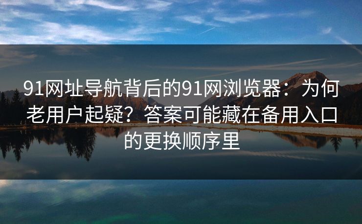 91网址导航背后的91网浏览器：为何老用户起疑？答案可能藏在备用入口的更换顺序里