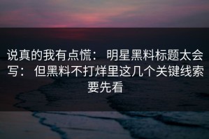 说真的我有点慌： 明星黑料标题太会写： 但黑料不打烊里这几个关键线索要先看