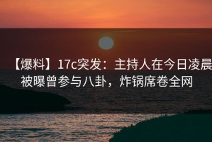 【爆料】17c突发：主持人在今日凌晨被曝曾参与八卦，炸锅席卷全网