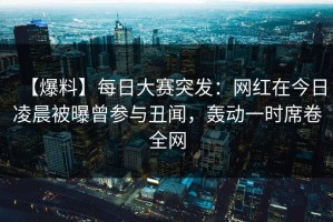 【爆料】每日大赛突发：网红在今日凌晨被曝曾参与丑闻，轰动一时席卷全网