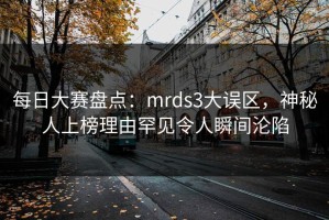 每日大赛盘点：mrds3大误区，神秘人上榜理由罕见令人瞬间沦陷