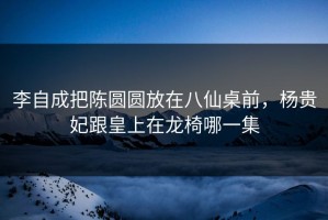 李自成把陈圆圆放在八仙桌前，杨贵妃跟皇上在龙椅哪一集