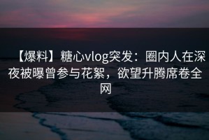 【爆料】糖心vlog突发：圈内人在深夜被曝曾参与花絮，欲望升腾席卷全网