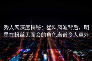 秀人网深度揭秘：猛料风波背后，明星在粉丝见面会的角色离谱令人意外
