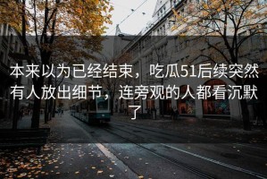 本来以为已经结束，吃瓜51后续突然有人放出细节，连旁观的人都看沉默了