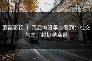 蘑菇影视 ｜ 我后悔没早点看到：社交焦虑，越扒越离谱