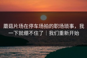 蘑菇片场在停车场拍的职场琐事，我一下就绷不住了｜我们重新开始