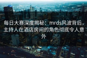 每日大赛深度揭秘：mrds风波背后，主持人在酒店房间的角色彻底令人意外