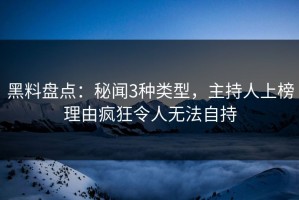 黑料盘点：秘闻3种类型，主持人上榜理由疯狂令人无法自持
