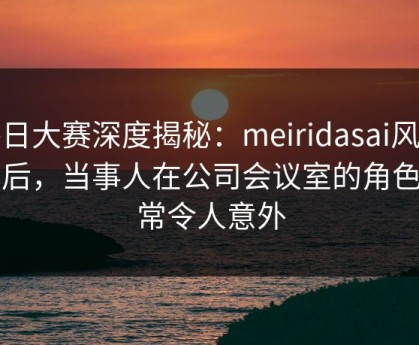 每日大赛深度揭秘：meiridasai风波背后，当事人在公司会议室的角色异常令人意外