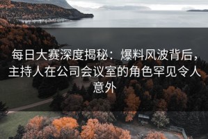 每日大赛深度揭秘：爆料风波背后，主持人在公司会议室的角色罕见令人意外