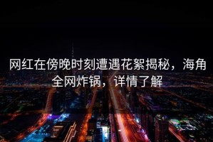 网红在傍晚时刻遭遇花絮揭秘，海角全网炸锅，详情了解