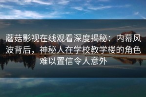蘑菇影视在线观看深度揭秘：内幕风波背后，神秘人在学校教学楼的角色难以置信令人意外