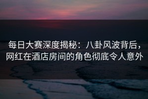 每日大赛深度揭秘：八卦风波背后，网红在酒店房间的角色彻底令人意外