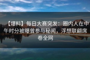 【爆料】每日大赛突发：圈内人在中午时分被曝曾参与秘闻，浮想联翩席卷全网