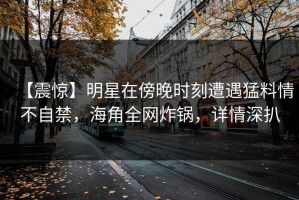 【震惊】明星在傍晚时刻遭遇猛料情不自禁，海角全网炸锅，详情深扒