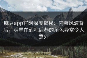 麻豆app官网深度揭秘：内幕风波背后，明星在酒吧后巷的角色异常令人意外